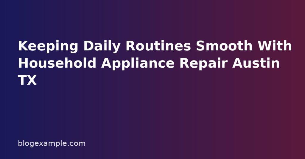 Keeping Daily Routines Smooth With Household Appliance Repair Austin TX